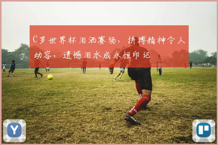 C罗世界杯泪洒赛场，拼搏精神令人动容，遗憾泪水成永恒印记