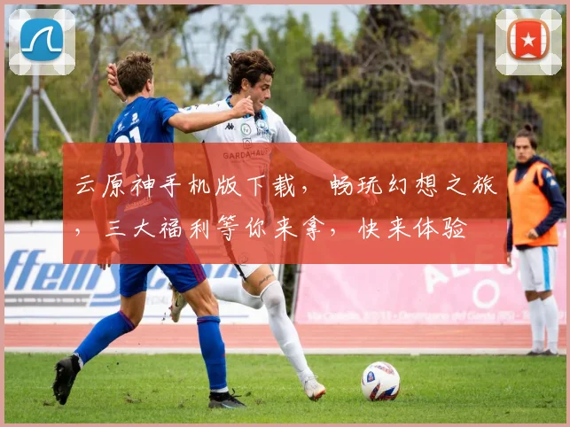 云原神手机版下载，畅玩幻想之旅，三大福利等你来拿，快来体验