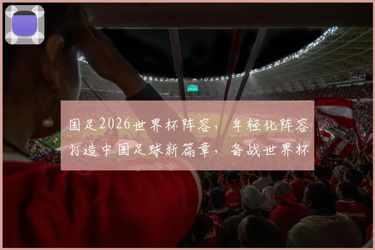 国足2026世界杯阵容，年轻化阵容打造中国足球新篇章，备战世界杯