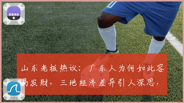 山东老板热议：广东人为何如此容易发财，三地经济差异引人深思，值得探讨