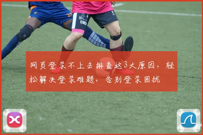 网页登录不上去排查这3大原因，轻松解决登录难题，告别登录困扰