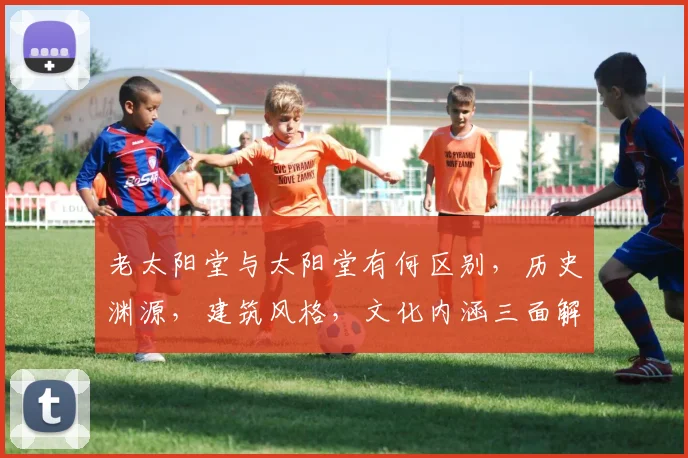 老太阳堂与太阳堂有何区别，历史渊源，建筑风格，文化内涵三面解析