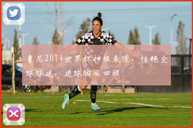 鲁尼2014世界杯神级表现，惊艳全球球迷，进球瞬间回顾